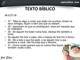 TEXTO BÍBLICO
Mt 6:27-36
• 27 - "Mas eu digo a vocês que estão me ouvindo: Amem os
seus inimigos, façam o bem aos que os odeiam,
• 28 - abençoem os que os amaldiçoam, orem por aqueles que
os maltratam.
• 29 - Se alguém lhe bater numa face, ofereça-lhe também a
outra.
• Se alguém lhe tirar a capa, não o impeça de tirar-lhe a túnica.
• 30 - Dê a todo o que lhe pedir, e se alguém tirar o que
pertence a você, não lhe exija que o devolva.
• 31 - Como vocês querem que os outros lhes façam, façam
também vocês a eles.
 