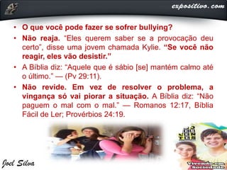 • O que você pode fazer se sofrer bullying?
• Não reaja. “Eles querem saber se a provocação deu
certo”, disse uma jovem chamada Kylie. “Se você não
reagir, eles vão desistir.”
• A Bíblia diz: “Aquele que é sábio [se] mantém calmo até
o último.” — (Pv 29:11).
• Não revide. Em vez de resolver o problema, a
vingança só vai piorar a situação. A Bíblia diz: “Não
paguem o mal com o mal.” — Romanos 12:17, Bíblia
Fácil de Ler; Provérbios 24:19.
 