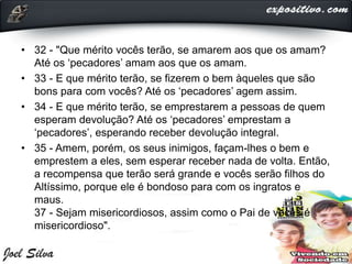 • 32 - "Que mérito vocês terão, se amarem aos que os amam?
Até os ‘pecadores’ amam aos que os amam.
• 33 - E que mérito terão, se fizerem o bem àqueles que são
bons para com vocês? Até os ‘pecadores’ agem assim.
• 34 - E que mérito terão, se emprestarem a pessoas de quem
esperam devolução? Até os ‘pecadores’ emprestam a
‘pecadores’, esperando receber devolução integral.
• 35 - Amem, porém, os seus inimigos, façam-lhes o bem e
emprestem a eles, sem esperar receber nada de volta. Então,
a recompensa que terão será grande e vocês serão filhos do
Altíssimo, porque ele é bondoso para com os ingratos e
maus.
37 - Sejam misericordiosos, assim como o Pai de vocês é
misericordioso".
 