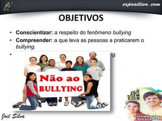 OBJETIVOS
• Conscientizar: a respeito do fenômeno bullying
• Compreender: a que leva as pessoas a praticarem o
bullying.
• Mostrar: a que fazer em caso de bullying.
 