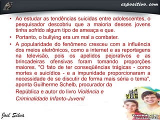 • Ao estudar as tendências suicidas entre adolescentes, o
pesquisador descobriu que a maioria desses jovens
tinha sofrido algum tipo de ameaça e que.
• Portanto, o bullying era um mal a combater.
• A popularidade do fenômeno cresceu com a influência
dos meios eletrônicos, como a internet e as reportagens
na televisão, pois os apelidos pejorativos e as
brincadeiras ofensivas foram tomando proporções
maiores. "O fato de ter conseqüências trágicas - como
mortes e suicídios - e a impunidade proporcionaram a
necessidade de se discutir de forma mais séria o tema",
aponta Guilherme Schelb, procurador da
República e autor do livro Violência e
Criminalidade Infanto-Juvenil
 
