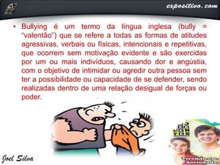• Bullying é um termo da língua inglesa (bully =
“valentão”) que se refere a todas as formas de atitudes
agressivas, verbais ou físicas, intencionais e repetitivas,
que ocorrem sem motivação evidente e são exercidas
por um ou mais indivíduos, causando dor e angústia,
com o objetivo de intimidar ou agredir outra pessoa sem
ter a possibilidade ou capacidade de se defender, sendo
realizadas dentro de uma relação desigual de forças ou
poder.
 