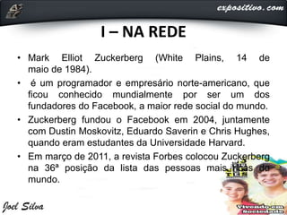 I – NA REDE
• Mark Elliot Zuckerberg (White Plains, 14 de
maio de 1984).
• é um programador e empresário norte-americano, que
ficou conhecido mundialmente por ser um dos
fundadores do Facebook, a maior rede social do mundo.
• Zuckerberg fundou o Facebook em 2004, juntamente
com Dustin Moskovitz, Eduardo Saverin e Chris Hughes,
quando eram estudantes da Universidade Harvard.
• Em março de 2011, a revista Forbes colocou Zuckerberg
na 36ª posição da lista das pessoas mais ricas do
mundo.
 