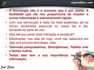 • A tecnologia não é o sucesso que é por acaso. A
facilidade que ela nos proporciona de receber e
enviar informação é extremamente rápida.
• Com sua reinvenção a cada dia mais acelerada, ela se
tornou ferramenta essencial no nosso dia a dia,
tornando-se parte de nós.
• Mas até que ponto essa interação é saudável?
• Dificilmente, nos dias de hoje, você não esbarrará em
algo que envolva tecnologia, seja:
• Televisão,computadores, Smartphones, Tablets entr
e tantos outros.
• Todos eles tem a sua importância no quesito
informação.
 