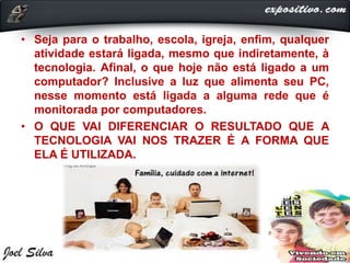 • Seja para o trabalho, escola, igreja, enfim, qualquer
atividade estará ligada, mesmo que indiretamente, à
tecnologia. Afinal, o que hoje não está ligado a um
computador? Inclusive a luz que alimenta seu PC,
nesse momento está ligada a alguma rede que é
monitorada por computadores.
• O QUE VAI DIFERENCIAR O RESULTADO QUE A
TECNOLOGIA VAI NOS TRAZER É A FORMA QUE
ELA É UTILIZADA.
 