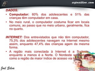 DADOS:
• Computador: 60% dos adolescentes e 51% das
crianças têm computador em casa.
• No meio rural, o computador costuma ficar em locais
comuns, ao passo que no meio urbano, geralmente, fica
no quarto.
INTERNET: Dos entrevistados que não têm computador,
75,3% dos adolescentes navegam na Internet mesmo
assim, enquanto 47,4% das crianças agem da mesma
forma.
• A região mais conectada à Internet é a Sudeste,
enquanto a menos é a Norte. O Nordeste se destaca
como a região de maior índice de acesso via lan houses.
 