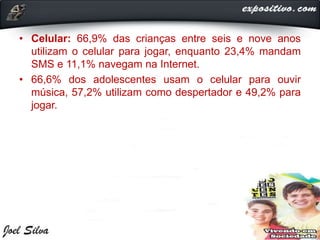 • Celular: 66,9% das crianças entre seis e nove anos
utilizam o celular para jogar, enquanto 23,4% mandam
SMS e 11,1% navegam na Internet.
• 66,6% dos adolescentes usam o celular para ouvir
música, 57,2% utilizam como despertador e 49,2% para
jogar.
 