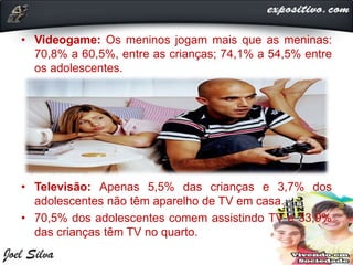 • Videogame: Os meninos jogam mais que as meninas:
70,8% a 60,5%, entre as crianças; 74,1% a 54,5% entre
os adolescentes.
• Televisão: Apenas 5,5% das crianças e 3,7% dos
adolescentes não têm aparelho de TV em casa.
• 70,5% dos adolescentes comem assistindo TV e 33,9%
das crianças têm TV no quarto.
 