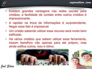 • Existem grandes vantagens nas redes sociais para
cristãos; a facilidade de contato entre outros cristãos é
impressionante.
• A rapidez na troca de informações é surpreendente.
Negar esse fato é impossível.
• Um cristão sabendo utilizar esse recurso será muito bem
edificado.
• Há vários cristãos que sabem utilizar essa ferramenta,
trazem benefício não apenas para ele próprio, mas
ainda edifica outros, isso é ótimo.
 