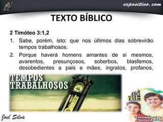 TEXTO BÍBLICO
2 Timóteo 3:1,2
1. Sabe, porém, isto: que nos últimos dias sobrevirão
tempos trabalhosos.
2. Porque haverá homens amantes de si mesmos,
avarentos, presunçosos, soberbos, blasfemos,
desobedientes a pais e mães, ingratos, profanos,
 
