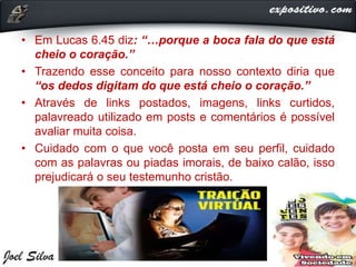 • Em Lucas 6.45 diz: “…porque a boca fala do que está
cheio o coração.”
• Trazendo esse conceito para nosso contexto diria que
“os dedos digitam do que está cheio o coração.”
• Através de links postados, imagens, links curtidos,
palavreado utilizado em posts e comentários é possível
avaliar muita coisa.
• Cuidado com o que você posta em seu perfil, cuidado
com as palavras ou piadas imorais, de baixo calão, isso
prejudicará o seu testemunho cristão.
 