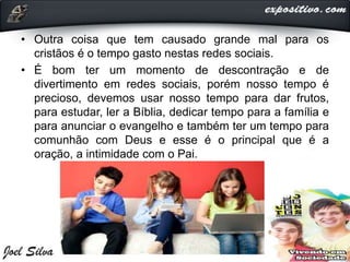 • Outra coisa que tem causado grande mal para os
cristãos é o tempo gasto nestas redes sociais.
• É bom ter um momento de descontração e de
divertimento em redes sociais, porém nosso tempo é
precioso, devemos usar nosso tempo para dar frutos,
para estudar, ler a Bíblia, dedicar tempo para a família e
para anunciar o evangelho e também ter um tempo para
comunhão com Deus e esse é o principal que é a
oração, a intimidade com o Pai.
 