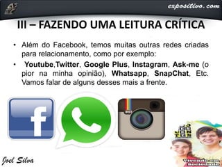 III – FAZENDO UMA LEITURA CRÍTICA
• Além do Facebook, temos muitas outras redes criadas
para relacionamento, como por exemplo:
• Youtube,Twitter, Google Plus, Instagram, Ask-me (o
pior na minha opinião), Whatsapp, SnapChat, Etc.
Vamos falar de alguns desses mais a frente.
 