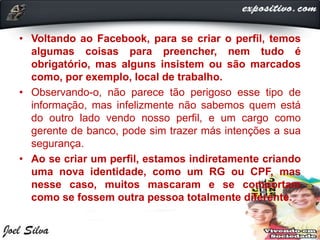 • Voltando ao Facebook, para se criar o perfil, temos
algumas coisas para preencher, nem tudo é
obrigatório, mas alguns insistem ou são marcados
como, por exemplo, local de trabalho.
• Observando-o, não parece tão perigoso esse tipo de
informação, mas infelizmente não sabemos quem está
do outro lado vendo nosso perfil, e um cargo como
gerente de banco, pode sim trazer más intenções a sua
segurança.
• Ao se criar um perfil, estamos indiretamente criando
uma nova identidade, como um RG ou CPF, mas
nesse caso, muitos mascaram e se comportam
como se fossem outra pessoa totalmente diferente.
 