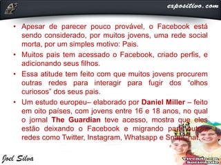 • Apesar de parecer pouco provável, o Facebook está
sendo considerado, por muitos jovens, uma rede social
morta, por um simples motivo: Pais.
• Muitos pais tem acessado o Facebook, criado perfis, e
adicionando seus filhos.
• Essa atitude tem feito com que muitos jovens procurem
outras redes para interagir para fugir dos “olhos
curiosos” dos seus pais.
• Um estudo europeu– elaborado por Daniel Miller – feito
em oito países, com jovens entre 16 e 18 anos, no qual
o jornal The Guardian teve acesso, mostra que eles
estão deixando o Facebook e migrando para outras
redes como Twitter, Instagram, Whatsapp e SnapChat.
 