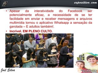 • Apesar da interatividade do Facebook ser
potencialmente eficaz, a necessidade de se ter
facilidade em enviar e receber mensagens e arquivos
multimídia tornou o aplicativo Whatsapp a sensação da
garotada – E adultos também!.
• Incrível. EM PLENO CULTO.
 