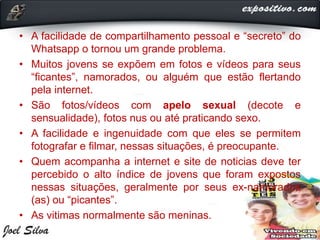 • A facilidade de compartilhamento pessoal e “secreto” do
Whatsapp o tornou um grande problema.
• Muitos jovens se expõem em fotos e vídeos para seus
“ficantes”, namorados, ou alguém que estão flertando
pela internet.
• São fotos/vídeos com apelo sexual (decote e
sensualidade), fotos nus ou até praticando sexo.
• A facilidade e ingenuidade com que eles se permitem
fotografar e filmar, nessas situações, é preocupante.
• Quem acompanha a internet e site de noticias deve ter
percebido o alto índice de jovens que foram expostos
nessas situações, geralmente por seus ex-namorados
(as) ou “picantes”.
• As vitimas normalmente são meninas.
 