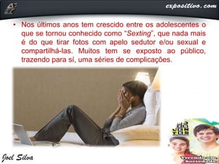 • Nos últimos anos tem crescido entre os adolescentes o
que se tornou conhecido como “Sexting”, que nada mais
é do que tirar fotos com apelo sedutor e/ou sexual e
compartilhá-las. Muitos tem se exposto ao público,
trazendo para sí, uma séries de complicações.
 