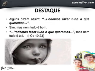 DESTAQUE
• Alguns dizem assim: “...Podemos fazer tudo o que
queremos...”.
• Sim, mas nem tudo é bom.
• “...Podemos fazer tudo o que queremos...”, mas nem
tudo é útil. (I Co 10:23)
 