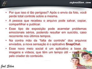 • Por que isso é tão perigoso? Após o envio da foto, você
perde total controle sobre a mesma.
• A pessoa que recebeu o arquivo pode salvar, copiar,
compartilhar e publicar.
• Esse tipo de exposição pode acarretar problemas
emocionais sérios, podendo resultar em suicídio, caso
recorrente nos últimos tempos.
• Na contra mão da “falta de controle” dos arquivos
enviados, a nova sensação é o aplicativo SnapChat.
• Esse novo meio social é um aplicativo a base de
imagens e vídeos, que têm um tempo útil – controlado
pelo criador do conteúdo.
 