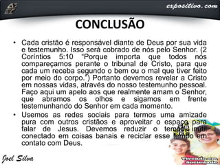 CONCLUSÃO
• Cada cristão é responsável diante de Deus por sua vida
e testemunho. Isso será cobrado de nós pelo Senhor. (2
Coríntios 5:10 “Porque importa que todos nós
compareçamos perante o tribunal de Cristo, para que
cada um receba segundo o bem ou o mal que tiver feito
por meio do corpo.”) Portanto devemos revelar a Cristo
em nossas vidas, através do nosso testemunho pessoal.
Faço aqui um apelo aos que realmente amam o Senhor,
que abramos os olhos e sigamos em frente
testemunhando do Senhor em cada momento.
• Usemos as redes sociais para termos uma amizade
pura com outros cristãos e aproveitar o espaço para
falar de Jesus. Devemos reduzir o tempo inútil
conectado em coisas banais e reciclar esse tempo em
contato com Deus.
 