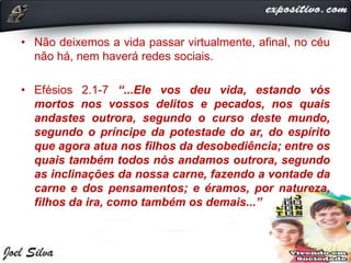 • Não deixemos a vida passar virtualmente, afinal, no céu
não há, nem haverá redes sociais.
• Efésios 2.1-7 “...Ele vos deu vida, estando vós
mortos nos vossos delitos e pecados, nos quais
andastes outrora, segundo o curso deste mundo,
segundo o príncipe da potestade do ar, do espírito
que agora atua nos filhos da desobediência; entre os
quais também todos nós andamos outrora, segundo
as inclinações da nossa carne, fazendo a vontade da
carne e dos pensamentos; e éramos, por natureza,
filhos da ira, como também os demais...”
 