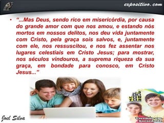 • “...Mas Deus, sendo rico em misericórdia, por causa
do grande amor com que nos amou, e estando nós
mortos em nossos delitos, nos deu vida juntamente
com Cristo, pela graça sois salvos, e, juntamente
com ele, nos ressuscitou, e nos fez assentar nos
lugares celestiais em Cristo Jesus; para mostrar,
nos séculos vindouros, a suprema riqueza da sua
graça, em bondade para conosco, em Cristo
Jesus...”
 