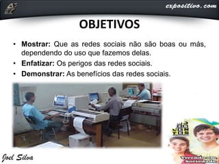 OBJETIVOS
• Mostrar: Que as redes sociais não são boas ou más,
dependendo do uso que fazemos delas.
• Enfatizar: Os perigos das redes sociais.
• Demonstrar: As benefícios das redes sociais.
 