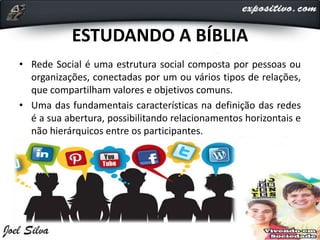 ESTUDANDO A BÍBLIA
• Rede Social é uma estrutura social composta por pessoas ou
organizações, conectadas por um ou vários tipos de relações,
que compartilham valores e objetivos comuns.
• Uma das fundamentais características na definição das redes
é a sua abertura, possibilitando relacionamentos horizontais e
não hierárquicos entre os participantes.
 