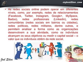 • As redes sociais online podem operar em diferentes
níveis, como, por exemplo, redes de relacionamentos
(Facebook, Twitter, Instagram, Google+, MySpace,
Badoo), redes profissionais (Linkedin), redes
comunitárias (redes sociais em bairros ou cidades),
redes políticas, redes militares, dentre outras, e
permitem analisar a forma como as organizações
desenvolvem a sua atividade, como os indivíduos
alcançam os seus objetivos ou medir o capital social – o
valor que os indivíduos obtêm da rede social.
 