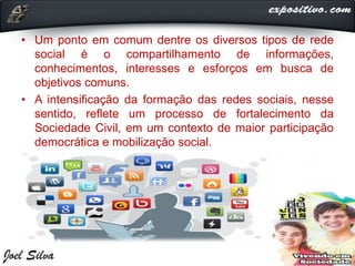 • Um ponto em comum dentre os diversos tipos de rede
social é o compartilhamento de informações,
conhecimentos, interesses e esforços em busca de
objetivos comuns.
• A intensificação da formação das redes sociais, nesse
sentido, reflete um processo de fortalecimento da
Sociedade Civil, em um contexto de maior participação
democrática e mobilização social.
 