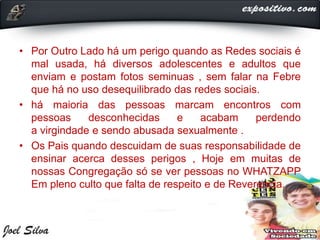 • Por Outro Lado há um perigo quando as Redes sociais é
mal usada, há diversos adolescentes e adultos que
enviam e postam fotos seminuas , sem falar na Febre
que há no uso desequilibrado das redes sociais.
• há maioria das pessoas marcam encontros com
pessoas desconhecidas e acabam perdendo
a virgindade e sendo abusada sexualmente .
• Os Pais quando descuidam de suas responsabilidade de
ensinar acerca desses perigos , Hoje em muitas de
nossas Congregação só se ver pessoas no WHATZAPP
Em pleno culto que falta de respeito e de Reverencia.
 