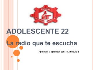ADOLESCENTE 22
La radio que te escucha
Aprender a aprender con TIC módulo 3
 