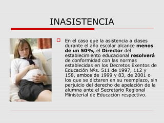 INASISTENCIA
 En el caso que la asistencia a clases
durante el año escolar alcance menos
de un 50%, el Director del
establecimiento educacional resolverá
de conformidad con las normas
establecidas en los Decretos Exentos de
Educación Nºs. 511 de 1997, 112 y
158, ambos de 1999 y 83, de 2001 o
los que se dictaren en su reemplazo, sin
perjuicio del derecho de apelación de la
alumna ante el Secretario Regional
Ministerial de Educación respectivo.
 
