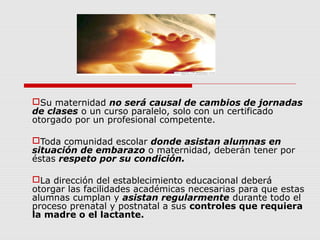 Su maternidad no será causal de cambios de jornadas
de clases o un curso paralelo, solo con un certificado
otorgado por un profesional competente.
Toda comunidad escolar donde asistan alumnas en
situación de embarazo o maternidad, deberán tener por
éstas respeto por su condición.
La dirección del establecimiento educacional deberá
otorgar las facilidades académicas necesarias para que estas
alumnas cumplan y asistan regularmente durante todo el
proceso prenatal y postnatal a sus controles que requiera
la madre o el lactante.
 
