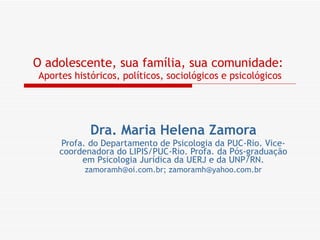 O adolescente, sua família, sua comunidade:   Aportes históricos, políticos, sociológicos e psicológicos Dra. Maria Helena Zamora Profa. do Departamento de Psicologia da PUC-Rio. Vice-coordenadora do LIPIS/PUC-Rio. Profa. da Pós-graduação em Psicologia Jurídica da UERJ e da UNP/RN. [email_address] ;  [email_address] 