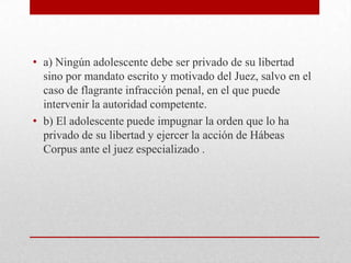 • a) Ningún adolescente debe ser privado de su libertad
  sino por mandato escrito y motivado del Juez, salvo en el
  caso de flagrante infracción penal, en el que puede
  intervenir la autoridad competente.
• b) El adolescente puede impugnar la orden que lo ha
  privado de su libertad y ejercer la acción de Hábeas
  Corpus ante el juez especializado .
 