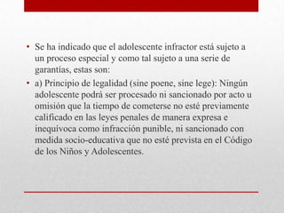 • Se ha indicado que el adolescente infractor está sujeto a
  un proceso especial y como tal sujeto a una serie de
  garantías, estas son:
• a) Principio de legalidad (sine poene, sine lege): Ningún
  adolescente podrá ser procesado ni sancionado por acto u
  omisión que la tiempo de cometerse no esté previamente
  calificado en las leyes penales de manera expresa e
  inequívoca como infracción punible, ni sancionado con
  medida socio-educativa que no esté prevista en el Código
  de los Niños y Adolescentes.
 