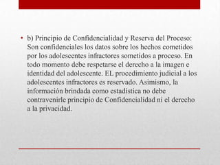 • b) Principio de Confidencialidad y Reserva del Proceso:
  Son confidenciales los datos sobre los hechos cometidos
  por los adolescentes infractores sometidos a proceso. En
  todo momento debe respetarse el derecho a la imagen e
  identidad del adolescente. EL procedimiento judicial a los
  adolescentes infractores es reservado. Asimismo, la
  información brindada como estadística no debe
  contravenirle principio de Confidencialidad ni el derecho
  a la privacidad.
 
