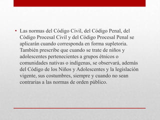 • Las normas del Código Civil, del Código Penal, del
  Código Procesal Civil y del Código Procesal Penal se
  aplicarán cuando corresponda en forma supletoria.
  También prescribe que cuando se trate de niños y
  adolescentes pertenecientes a grupos étnicos o
  comunidades nativas o indígenas, se observará, además
  del Código de los Niños y Adolescentes y la legislación
  vigente, sus costumbres, siempre y cuando no sean
  contrarias a las normas de orden público.
 