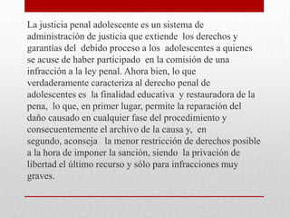 La justicia penal adolescente es un sistema de
administración de justicia que extiende los derechos y
garantías del debido proceso a los adolescentes a quienes
se acuse de haber participado en la comisión de una
infracción a la ley penal. Ahora bien, lo que
verdaderamente caracteriza al derecho penal de
adolescentes es la finalidad educativa y restauradora de la
pena, lo que, en primer lugar, permite la reparación del
daño causado en cualquier fase del procedimiento y
consecuentemente el archivo de la causa y, en
segundo, aconseja la menor restricción de derechos posible
a la hora de imponer la sanción, siendo la privación de
libertad el último recurso y sólo para infracciones muy
graves.
 