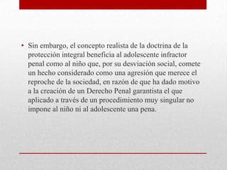 • Sin embargo, el concepto realista de la doctrina de la
  protección integral beneficia al adolescente infractor
  penal como al niño que, por su desviación social, comete
  un hecho considerado como una agresión que merece el
  reproche de la sociedad, en razón de que ha dado motivo
  a la creación de un Derecho Penal garantista el que
  aplicado a través de un procedimiento muy singular no
  impone al niño ni al adolescente una pena.
 