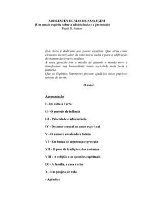 ADOLESCENTE, MAS DE PASSAGEM
(Um ensaio espírita sobre a adolescência e a juventude)
Paulo R. Santos
Este livro é dedicado aos jovens espíritas. Que sirva como
elemento incentivador da vida moral sadia e para a edificação
do homem do terceiro milênio.
A nova geração tem a missão de assumir o mundo novo e
transformar sua humanidade numa sociedade mais justa e
fraterna.
Que os Espíritos Superiores possam ajudá-los nesse precioso
intento de servir.
O autor.
Apresentação
I - De volta à Terra
II - O período de infância
III - Puberdade e adolescência
IV - Do amor sensual ao amor espiritual
V - O namoro ensaiando o futuro
VI - Em busca de segurança e proteção
VII - O peso da tradição e dos costumes
VIII - A religião e as questões espirituais
IX - A família, a casa e o lar
X - Um projeto de vida
- Apêndice
 