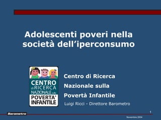 Adolescenti poveri nella
società dell’iperconsumo


        Centro di Ricerca
        Nazionale sulla
        Povertà Infantile
        Luigi Ricci - Direttore Barometro

                                                       1
                                       Novembre 2004
 