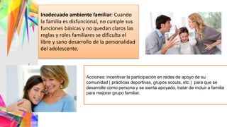 Inadecuado ambiente familiar: Cuando
la familia es disfuncional, no cumple sus
funciones básicas y no quedan claros las
reglas y roles familiares se dificulta el
libre y sano desarrollo de la personalidad
del adolescente.
Acciones: incentivar la participación en redes de apoyo de su
comunidad ( prácticas deportivas, grupos scouts, etc.) para que se
desarrolle como persona y se sienta apoyado, tratar de incluir a familia
para mejorar grupo familiar.
 