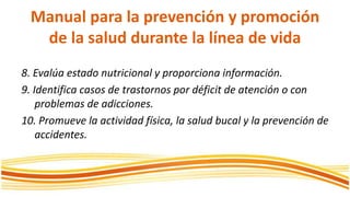 Manual para la prevención y promoción de la saluddurante la línea de vida8. Evalúa estado nutricional y proporciona información.9. Identifica casos de trastornos por déficit de atención o con problemas de adicciones.10. Promueve la actividad física, la salud bucal y la prevención de accidentes.