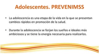 Adolescentes. PREVENIMSSLa adolescencia es unaetapa de la vida en la que se presentancambiosrápidos en promoción de la salud.Durante la adolescencia se forjan los sueños e idealesmásambiciosos y se tiene la energíanecesaria para realizarlos.