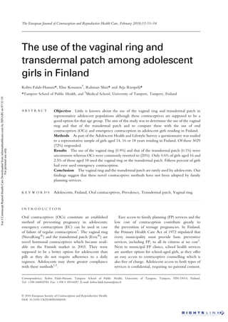 The European Journal of Contraception and Reproductive Health Care, February 2010;15:31–34




                                                                                                  The use of the vaginal ring and
                                                                                                  transdermal patch among adolescent
                                                                                                  girls in Finland
                                                                                                  Kobra Falah-Hassani*, Elise Kosunen{, Rahman Shiri* and Arja Rimpela*
                                                                                                                                                                     ¨
                                                                                                  *Tampere School of Public Health, and {Medical School, University of Tampere, Tampere, Finland
Eur J Contracept Reprod Health Care Downloaded from informahealthcare.com by HINARI on 07/31/10




                                                                                                  ...........................................................................................................................................................................................................



                                                                                                  ABSTRACT                            Objective Little is known about the use of the vaginal ring and transdermal patch in
                                                                                                                                      representative adolescent populations although these contraceptives are supposed to be a
                                                                                                                                      good option for that age group. The aim of this study was to determine the use of the vaginal
                                                                                                                                      ring and that of the transdermal patch and to compare these with the use of oral
                                                                                                                                      contraceptives (OCs) and emergency contraception in adolescent girls residing in Finland.
                                                                                                                                      Methods As part of the Adolescent Health and Lifestyle Survey a questionnaire was mailed
                                                                                                                                      to a representative sample of girls aged 14, 16 or 18 years residing in Finland. Of these 3029
                                                                                                                                      (72%) responded.
                                      For personal use only.




                                                                                                                                      Results The use of the vaginal ring (0.9%) and that of the transdermal patch (0.1%) were
                                                                                                                                      uncommon whereas OCs were commonly resorted to (20%). Only 0.6% of girls aged 16 and
                                                                                                                                      2.5% of those aged 18 used the vaginal ring or the transdermal patch. Fifteen percent of girls
                                                                                                                                      had ever used emergency contraception.
                                                                                                                                      Conclusion The vaginal ring and the transdermal patch are rarely used by adolescents. Our
                                                                                                                                      ﬁndings suggest that these novel contraceptive methods have not been adopted by family
                                                                                                                                      planning services.


                                                                                                  KEYWORDS                            Adolescents, Finland, Oral contraceptives, Prevalence, Transdermal patch, Vaginal ring
                                                                                                  ...........................................................................................................................................................................................................




                                                                                                  INTRODUCTION

                                                                                                  Oral contraceptives (OCs) constitute an established                                                         Easy access to family planning (FP) services and the
                                                                                                  method of preventing pregnancy in adolescents;                                                           low cost of contraception contribute greatly to
                                                                                                  emergency contraception (EC) can be used in case                                                         the prevention of teenage pregnancies. In Finland,
                                                                                                  of failure of regular contraception1. The vaginal ring                                                   the Primary Health Care Act of 1972 stipulated that
                                                                                                  (NuvaRing1) and the transdermal patch (Evra1) are                                                        every municipality must provide basic preventive
                                                                                                  novel hormonal contraceptives which became avail-                                                        services, including FP, to all its citizens at no cost3.
                                                                                                  able on the Finnish market in 2003. They were                                                            Next to municipal FP clinics, school health services
                                                                                                  supposed to be a better option for adolescents than                                                      are another option for school-aged girls, as they offer
                                                                                                  pills as they do not require adherence to a daily                                                        an easy access to contraceptive counselling which is
                                                                                                  regimen. Adolescents may show greater compliance                                                         also free of charge. Adolescent access to both types of
                                                                                                  with these methods1,2.                                                                                   services is conﬁdential, requiring no parental consent.

                                                                                                  Correspondence: Kobra Falah-Hassani, Tampere School of Public Health, University of Tampere, Tampere, FIN-33014, Finland.
                                                                                                  Tel: þ358 440602783. Fax: þ358 3 35516057. E-mail: kobra.falah.hassani@uta.ﬁ



                                                                                                  ª 2010 European Society of Contraception and Reproductive Health
                                                                                                  DOI: 10.3109/13625180903456930
 