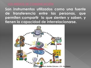 LOS MEDIOS DE COMUNICACIÓN
Son instrumentos utilizados como una fuente
de transferencia entre las personas, que
permiten compartir lo que sienten y saben, y
tienen la capacidad de interrelacionarse.




                 TIC - Mahia A. Benítez Cárcano - 2°II - Don Bosco
 
