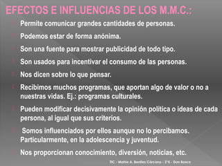 EFECTOS E INFLUENCIAS DE LOS M.M.C.:
    Permite comunicar grandes cantidades de personas.
    Podemos estar de forma anónima.
    Son una fuente para mostrar publicidad de todo tipo.
    Son usados para incentivar el consumo de las personas.
    Nos dicen sobre lo que pensar.
    Recibimos muchos programas, que aportan algo de valor o no a
     nuestras vidas. Ej.: programas culturales.
    Pueden modificar decisivamente la opinión política o ideas de cada
     persona, al igual que sus criterios.
    Somos influenciados por ellos aunque no lo percibamos.
     Particularmente, en la adolescencia y juventud.
    Nos proporcionan conocimiento, diversión, noticias, etc.
                                   TIC - Mahia A. Benítez Cárcano - 2°II - Don Bosco
 